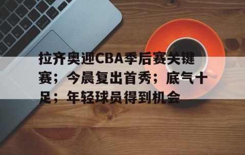 拉齐奥迎CBA季后赛关键赛；今晨复出首秀；底气十足；年轻球员得到机会的简单介绍-星空娱乐体育