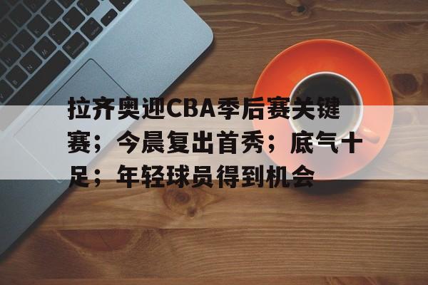 拉齐奥迎CBA季后赛关键赛；今晨复出首秀；底气十足；年轻球员得到机会的简单介绍